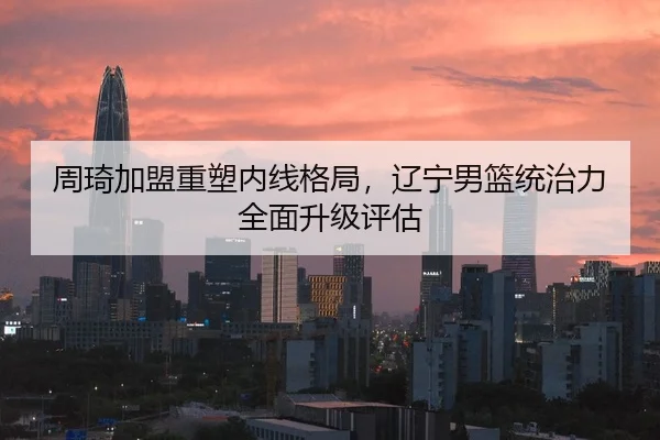 周琦加盟重塑内线格局，辽宁男篮统治力全面升级评估