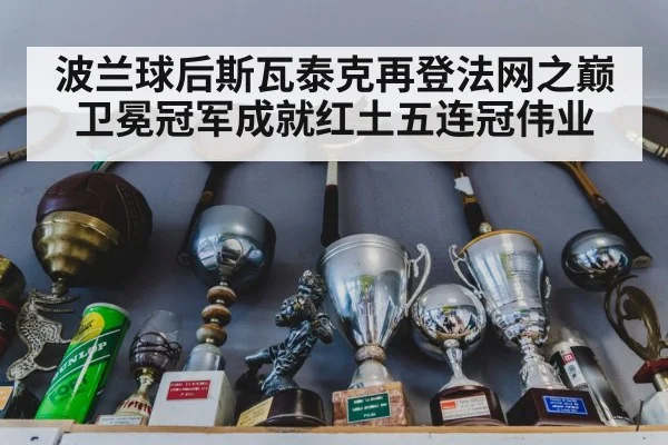 波兰球后斯瓦泰克再登法网之巅卫冕冠军成就红土五连冠伟业