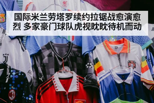 国际米兰劳塔罗续约拉锯战愈演愈烈 多家豪门球队虎视眈眈待机而动