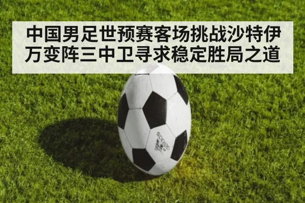 中国男足世预赛客场挑战沙特伊万变阵三中卫寻求稳定胜局之道