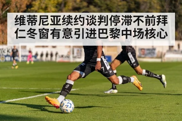 维蒂尼亚续约谈判停滞不前拜仁冬窗有意引进巴黎中场核心
